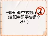 贵阳中职学校哪个好(贵阳中职学校哪个好？)