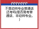 不是幼师专业普通话还考吗(是否需考普通话，非幼师专业。)