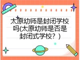 太原幼师是封闭学校吗(太原幼师是否是封闭式学校？)