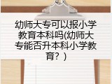 幼师大专可以报小学教育本科吗(幼师大专能否升本科小学教育？)