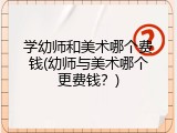 学幼师和美术哪个费钱(幼师与美术哪个更费钱？)
