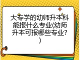 大专学的幼师升本科能报什么专业(幼师升本可报哪些专业？)