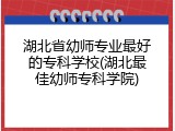 湖北省幼师专业最好的专科学校(湖北最佳幼师专科学院)