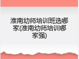 淮南幼师培训班选哪家(淮南幼师培训哪家强)