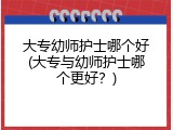 大专幼师护士哪个好(大专与幼师护士哪个更好？)