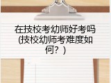 在技校考幼师好考吗(技校幼师考难度如何？)