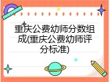 重庆公费幼师分数组成(重庆公费幼师评分标准)