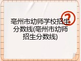 亳州市幼师学校招生分数线(亳州市幼师招生分数线)