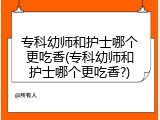 专科幼师和护士哪个更吃香(专科幼师和护士哪个更吃香?)