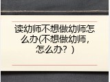 读幼师不想做幼师怎么办(不想做幼师，怎么办？)