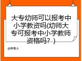 大专幼师可以报考中小学教资吗(幼师大专可报考中小学教师资格吗？)