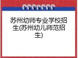苏州幼师专业学校招生(苏州幼儿师范招生)
