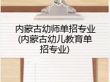 内蒙古幼师单招专业(内蒙古幼儿教育单招专业)