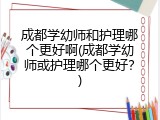 成都学幼师和护理哪个更好啊(成都学幼师或护理哪个更好？)