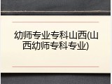 幼师专业专科山西(山西幼师专科专业)