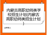 内蒙古高职幼师类学校招生计划(内蒙古高职幼师类招生计划)