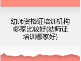 幼师资格证培训机构哪家比较好(幼师证培训哪家好)