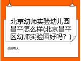 北京幼师实验幼儿园昌平怎么样(北京昌平区幼师实验园好吗？)
