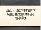 山西太原幼师师范学院(山西太原幼师师范学院)