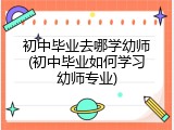 初中毕业去哪学幼师(初中毕业如何学习幼师专业)