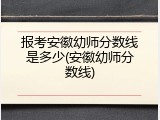 报考安徽幼师分数线是多少(安徽幼师分数线)