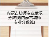内蒙古幼师专业录取分数线(内蒙古幼师专业分数线)