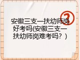 安徽三支一扶幼师岗好考吗(安徽三支一扶幼师岗难考吗？)