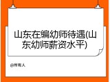 山东在编幼师待遇(山东幼师薪资水平)