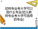 幼师专业考大学可以选什么专业(幼儿教师专业考大学可选择的专业)