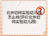 北京幼师实验幼儿园怎么样(评价北京幼师实验幼儿园)