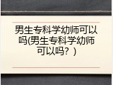 男生专科学幼师可以吗(男生专科学幼师可以吗？)