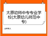 太原幼师中专专业学校(太原幼儿师范中专)