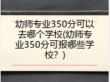幼师专业350分可以去哪个学校(幼师专业350分可报哪些学校？)