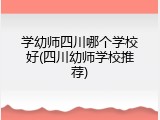 学幼师四川哪个学校好(四川幼师学校推荐)