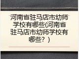 河南省驻马店市幼师学校有哪些(河南省驻马店市幼师学校有哪些？)