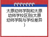 太原幼师学院和太原幼师学校区别(太原幼师学院与学校差异)