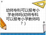 幼师专科可以报考小学老师吗(幼师专科可以报考小学教师吗？)