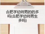 合肥学幼师男的的多吗(合肥学幼师男生多吗)