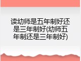 读幼师是五年制好还是三年制好(幼师五年制还是三年制好)