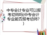 中专会计专业可以报考幼师吗(中专会计专业能否报考幼师？)