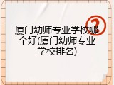 厦门幼师专业学校哪个好(厦门幼师专业学校排名)