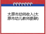 太原市幼师收入(太原市幼儿教师薪酬)