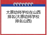 太原幼师学校在山西排名(太原幼师学校排名山西)