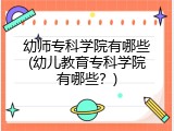 幼师专科学院有哪些(幼儿教育专科学院有哪些？)