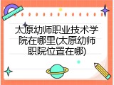 太原幼师职业技术学院在哪里(太原幼师职院位置在哪)