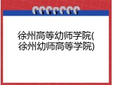 徐州高等幼师学院(徐州幼师高等学院)