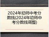 2024年幼师中考分数线(2024年幼师中考分数线调整)