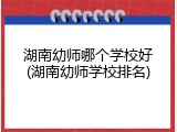湖南幼师哪个学校好(湖南幼师学校排名)
