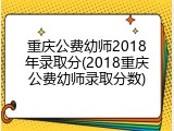 重庆公费幼师2018年录取分(2018重庆公费幼师录取分数)