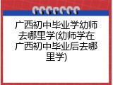 广西初中毕业学幼师去哪里学(幼师学在广西初中毕业后去哪里学)